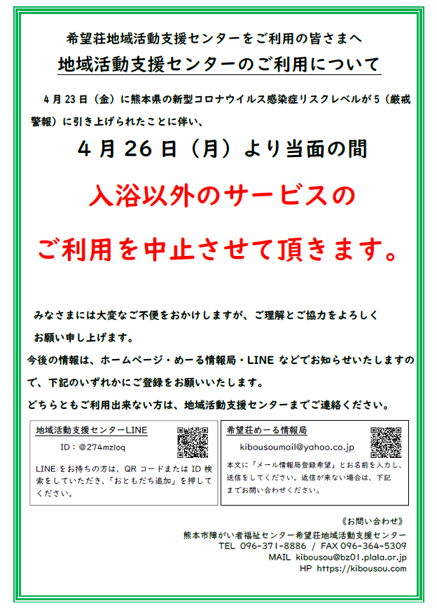 希望荘地域活動支援センターをご利用の皆さまへ。。 　地域活動支援センターのご利用について 4月23日（金）に熊本県の新型コロナウイルス感染症リスクレベルが5（厳戒警報）に引き上げられたことに伴い、 4月26日（月）より当面の間 入浴以外のサービスの ご利用を中止させて頂きます。 みなさまには大変なご不便をおかけしますが、ご理解とご協力をよろしく お願い申し上げます。 今後の情報は、ホームページ・めーる情報局・LINEなどでお知らせいたしますので、下記のいずれかにご登録をお願いいたします。 どちらともご利用出来ない方は、地域活動支援センターまでご連絡ください。電話096-371-8886 /。。FAX 096-364-5309