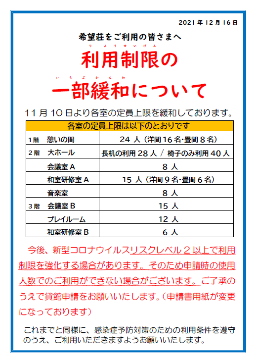 開館時間変更のお知らせ 熊本県の新型コロナウイルスリスクレベル基準の改定に伴い、12月16日（木)より開館時間を午前9時から午後6時までといたします。地域活動支援センターは午後5時まで。 これまで同様、感染症予防対策のための利用制限と利用条件を遵守のうえご利用いただきますようお願い申し上げます。希望荘をご利用の皆さまへ 新型コロナウイルス感染症防止対策のための利用条件 希望荘をご利用いただく際は、以下の内容を遵守いただき、貸館および福祉バスの 使用許可申請書を参照し利用制限に沿ってご利用いただきますようお願いいたします。 団体責任者は、事前に参加者への周知徹底をお願いいたします。 ・開館時間は9時～18時までです。 ・事前に体温を測定してご来館ください。（チェックシートに体温の記入が必要です） ・37度以上の発熱や風邪の症状がある方、味覚や嗅覚に異常がみられる方、体調が優れない方のご利用はお断りいたします。 ・マスクを持参し、着用を徹底してください。 咳エチケット、こまめな手洗い、手指消毒を行ってください。 ・利用団体ごとに「感染症予防対策チェックシート」を提出してください。 団体責任者はチェックシートを窓口で受け取り、参加者全員の氏名・連絡先・体温等の確認と記入を行い、お帰りの際に、点検カードと共に窓口へ提出してください。記入いただいた内容は、感染症の疑いが生じた際に保健所等の関係機関へ照会させていただく場合がございます。あらかじめご了承ください。 ・利用人数や利用時間は必要最小限としてください。定員以上の利用はできません。 　また、机やイスの配置に従ってご利用ください。 ・座席や人との間隔を1ｍ程確保し、会話は対面を避けて横並びでおこなってください。 ・アナウンスに従って１時間に2回(5分間)窓を開け、室内換気を行ってください。 ・憩いの間を除く各室内での菓子を含む食事はできません。飲み物は可能です。 ・1階憩いの間では食事が可能ですが、利用する方は専用のチェックシートの提出が必要です。入室制限や机とイスの配置に従ってご利用ください。 ・２階料理実習室・各階の給湯室・茶器の利用はできません。 ・ゴミは各自で持ち帰りください。 ・これらの内容をお守りいただけない時は、ご利用を控えていただく場合があります。 ・今後の感染症拡大の状況によっては再び利用を休止する場合があります。 皆様のご理解とご協力をお願い申し上げます。希望荘をご利用の皆さまへ　利用制限の一部緩和について 11月10日より各室の定員上限を緩和しております。各室の定員上限は以下のとおりです. 1階憩いの間24人。洋間16名・畳のま8名) 2階大ホール　長机の利用28人。椅子のみ利用40人 会議室A　８人。 和室研修室A　15人 (洋間9名・畳のま6名)。 音楽室　８人。 3階会議室B　１５人。 プレイルーム１２人。 和室研修室B　６人。 今後、新型コロナウイルスリスクレベル2以上で利用制限を強化する場合があります。そのため申請時の使用人数でのご利用ができない場合がございます。ご了承のうえで貸館申請をお願いいたします。これにともない、申請書用紙が変更になっております。これまでと同様に、感染症予防対策のための利用条件を遵守のうえ、ご利用いただきますようお願いいたします。