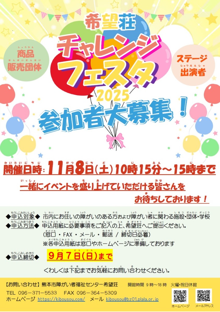 希望荘チャレンジフェスタ2025　ステージ出演者・商品販売団体　参加者大募集　　開催日時　11月8日（土）10時15分～15時まで　　一緒にイベントを盛り上げていただける皆さんをお待ちしております 　申込対象 市内にお住いの障がいのある方および障がい者に関わる施設・団体・学校　　申込方法 申込用紙に必要事項をご記入の上、希望荘へご提出ください。(窓口、FAX、メール、郵送　締切日必着)　各申込用紙は窓口やホームページに準備しております。　申込締切　９月７日(日)まで　　くわしくは希望荘までお気軽にお問い合わせください。