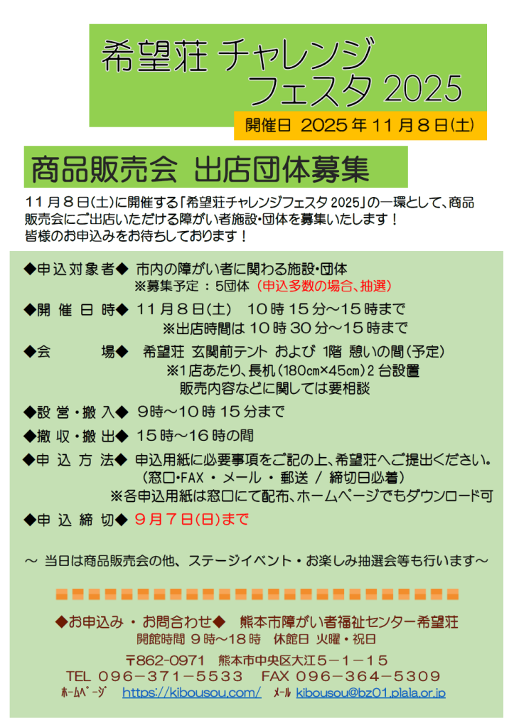 希望荘チャレンジフェスタ2025　11月8日（土）開催　商品販売会出店団体募集　　11月8日(土)に開催する「希望荘チャレンジフェスタ2025」の一環として、商品販売会にご出店いただける障がい者施設・団体を募集いたします。皆様のお申込みをお待ちしております。　　申込対象者 市内の障がい者に関わる施設・団体　募集予定５団体、申込多数の場合抽選　　開催日時 11月8日(土)10時15分から15時まで　出店時間は10時30分から15時まで　　会場 希望荘玄関前テントおよび１階憩いの間（予定）※1店あたり、長机（１８０㎝×４５㎝）2台設置　販売内容などに関しては要相談　　設営・搬入９時～10時15分まで、撤収・搬出15時～16時の間　　申込方法 申込用紙に必要事項をご記の上、希望荘へご提出ください。(窓口・FAX・メール・郵送、締切日必着)各申込用紙は窓口にて配布、ホームページでもダウンロード可　申込締切 9月7日(日)まで　当日は商品販売会の他、ステージイベント・お楽しみ抽選会等も行います