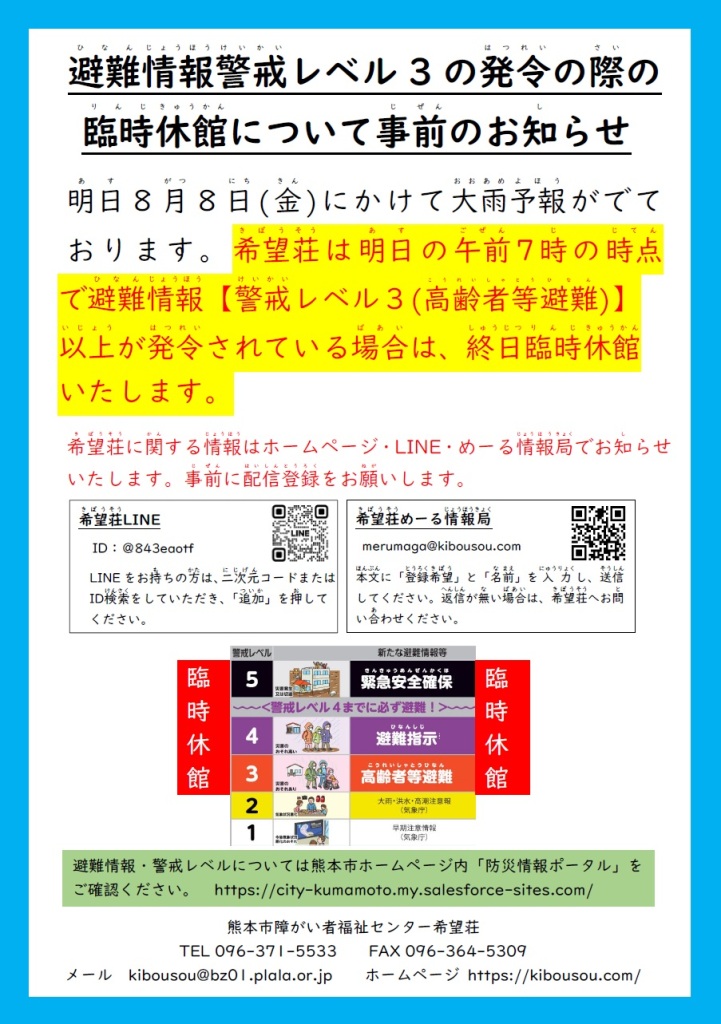 
避難情報警戒レベル３の発令の際の、臨時休館について事前のお知らせ。。。。。明日、8月8日(金)にかけて、大雨の予報がでております。希望荘は、明日の午前7時の時点で、避難情報警戒レベル３（高齢者等避難）以上が発令されている場合は、終日臨時休館いたします。。。。。希望荘に関する情報は、ホームページ、LINE、めーる情報局で、お知らせいたします。事前に配信登録をお願いします。。。。。避難情報・警戒レベルについては、熊本市ホームページ内「防災情報ポータル」をご確認ください。
